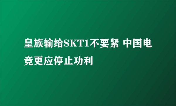 皇族输给SKT1不要紧 中国电竞更应停止功利