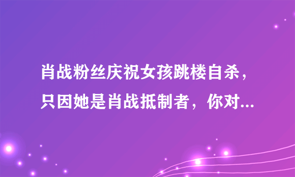 肖战粉丝庆祝女孩跳楼自杀，只因她是肖战抵制者，你对于粉丝做法有何感想？