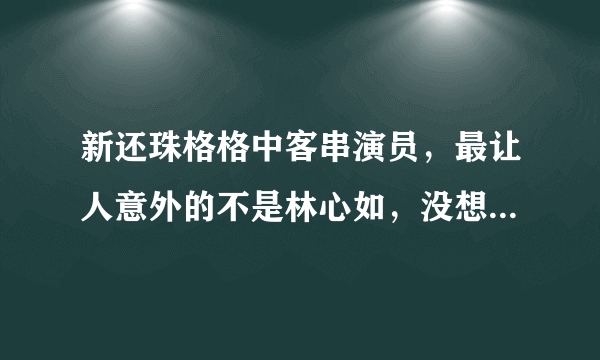 新还珠格格中客串演员，最让人意外的不是林心如，没想到是这个人