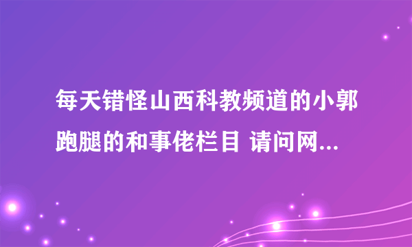 每天错怪山西科教频道的小郭跑腿的和事佬栏目 请问网上哪里有重播的。