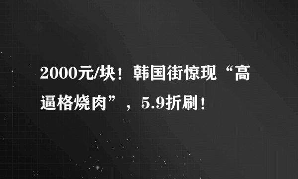 2000元/块！韩国街惊现“高逼格烧肉”，5.9折刷！