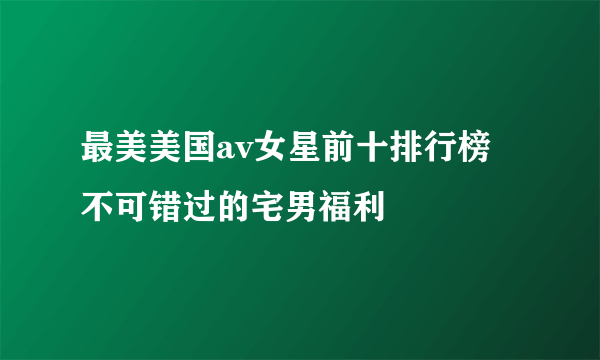 最美美国av女星前十排行榜 不可错过的宅男福利