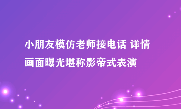 小朋友模仿老师接电话 详情画面曝光堪称影帝式表演