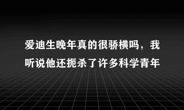 爱迪生晚年真的很骄横吗，我听说他还扼杀了许多科学青年