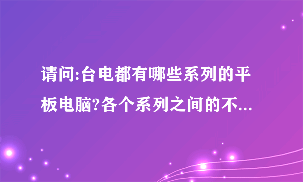 请问:台电都有哪些系列的平板电脑?各个系列之间的不同是哪些?谢谢!