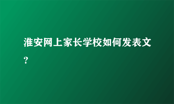 淮安网上家长学校如何发表文？