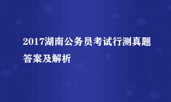 2017湖南公务员考试行测真题答案及解析