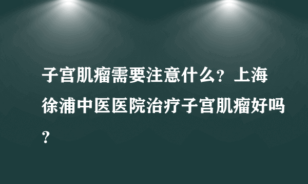 子宫肌瘤需要注意什么？上海徐浦中医医院治疗子宫肌瘤好吗？