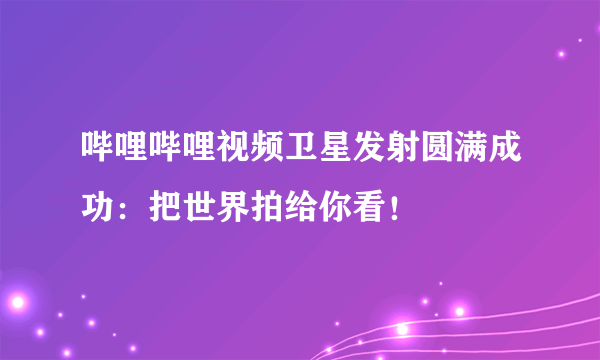 哔哩哔哩视频卫星发射圆满成功：把世界拍给你看！