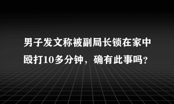 男子发文称被副局长锁在家中殴打10多分钟，确有此事吗？