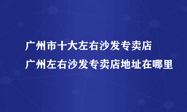 广州市十大左右沙发专卖店 广州左右沙发专卖店地址在哪里