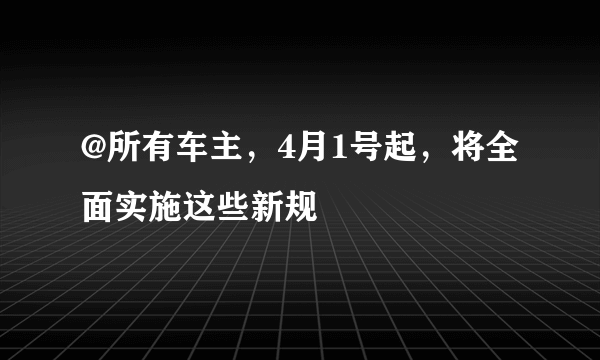 @所有车主，4月1号起，将全面实施这些新规