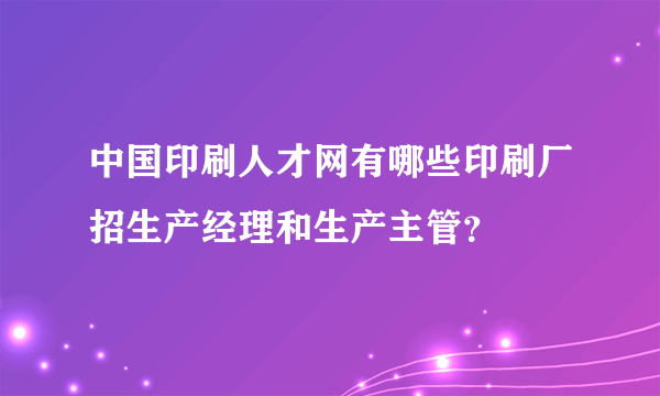 中国印刷人才网有哪些印刷厂招生产经理和生产主管？