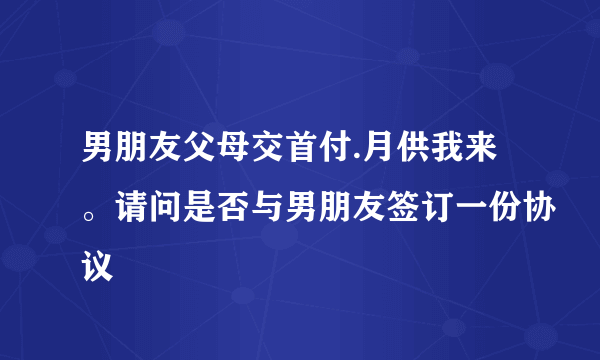 男朋友父母交首付.月供我来。请问是否与男朋友签订一份协议