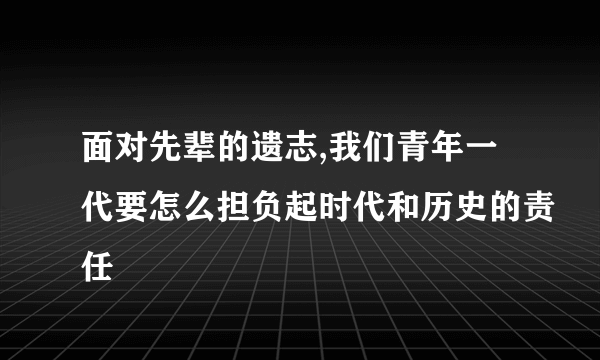 面对先辈的遗志,我们青年一代要怎么担负起时代和历史的责任