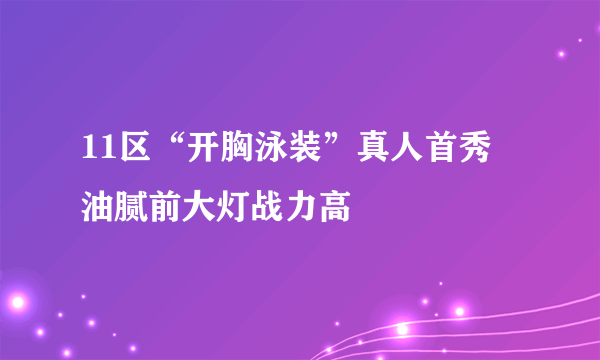 11区“开胸泳装”真人首秀 油腻前大灯战力高