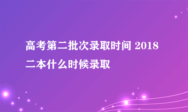 高考第二批次录取时间 2018二本什么时候录取