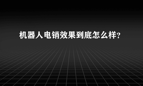 机器人电销效果到底怎么样？