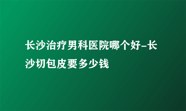 长沙治疗男科医院哪个好-长沙切包皮要多少钱