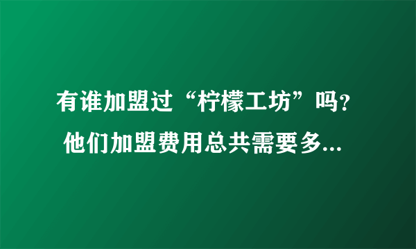 有谁加盟过“柠檬工坊”吗？ 他们加盟费用总共需要多少？包含设备、加盟费、材料等，有加盟的请详细说明下