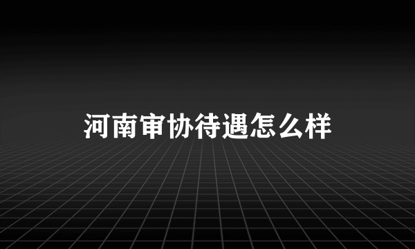 河南审协待遇怎么样