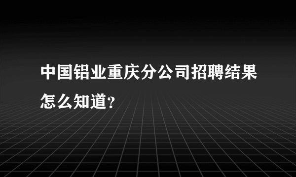 中国铝业重庆分公司招聘结果怎么知道？