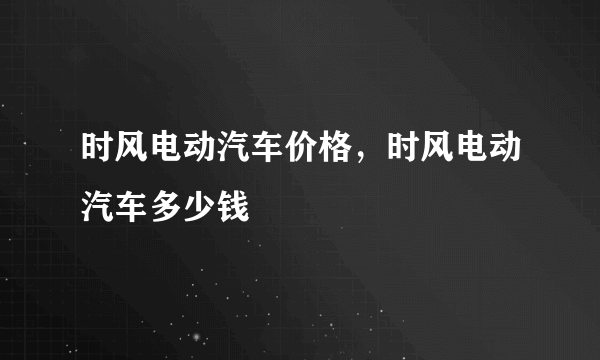 时风电动汽车价格，时风电动汽车多少钱