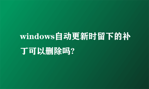 windows自动更新时留下的补丁可以删除吗?