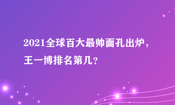 2021全球百大最帅面孔出炉，王一博排名第几？