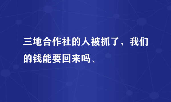 三地合作社的人被抓了，我们的钱能要回来吗、