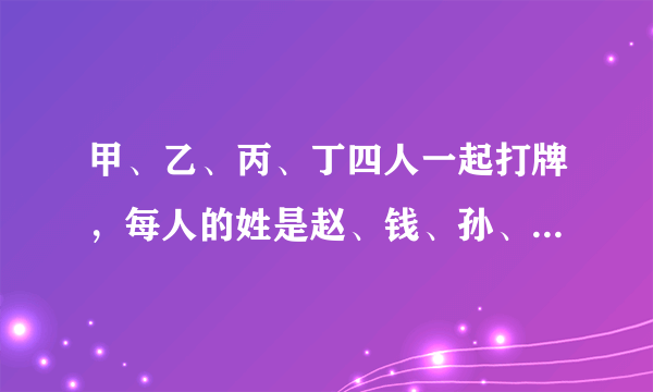 甲、乙、丙、丁四人一起打牌，每人的姓是赵、钱、孙、李中的一个。他们约好第一把赢的人可以从其他三人手中各拿100元；第二把赢的人可以从其他三人手中各拿200元；第三把赢的人可以从其他三人手中各拿300元；第四把赢的人可以从其他三人手中各拿400元。他们一共玩了4把，每人各赢了一次。又知道：（1）第一把赢的人是孙先生；（2）第二把赢的人是乙；（3）第三把赢的人是钱先生；（4）第四把赢的人是丙；（5）打牌之前李先生的钱最多，打牌后丁的钱最多。那么甲、乙、丙、丁分别姓什么？