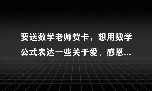 要送数学老师贺卡，想用数学公式表达一些关于爱、感恩之类的，求指点啊啊啊！！！急！！！