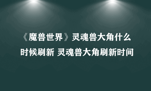 《魔兽世界》灵魂兽大角什么时候刷新 灵魂兽大角刷新时间