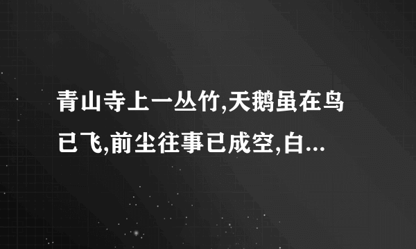 青山寺上一丛竹,天鹅虽在鸟已飞,前尘往事已成空,白云心中有彩虹,心中有情藏不住,站在高处看远方,你断人和谁人和.（悟七个字,好像是一句话）