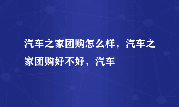 汽车之家团购怎么样，汽车之家团购好不好，汽车