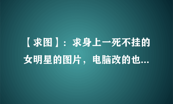 【求图】：求身上一死不挂的女明星的图片，电脑改的也行（要看起来逼真