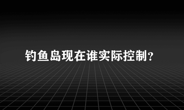 钓鱼岛现在谁实际控制？