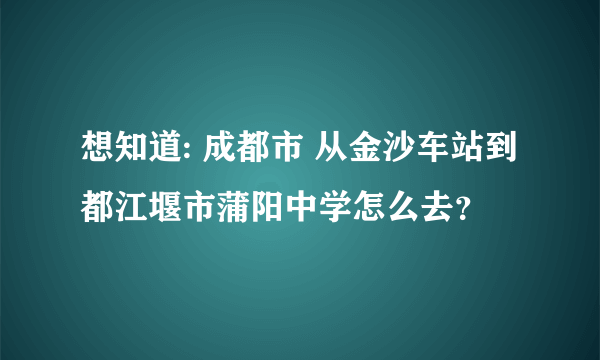 想知道: 成都市 从金沙车站到都江堰市蒲阳中学怎么去？