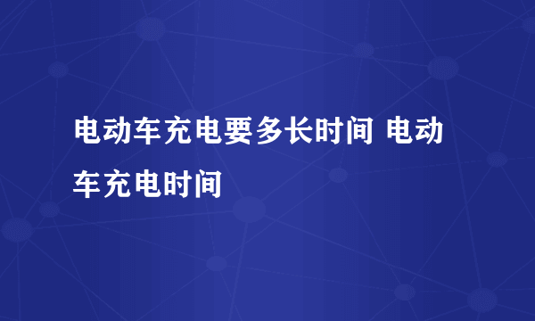 电动车充电要多长时间 电动车充电时间