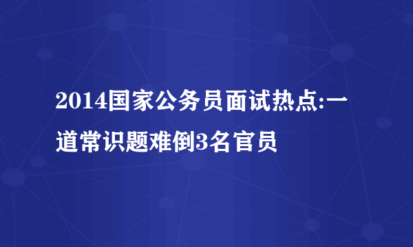 2014国家公务员面试热点:一道常识题难倒3名官员