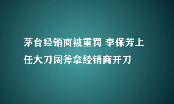 茅台经销商被重罚 李保芳上任大刀阔斧拿经销商开刀