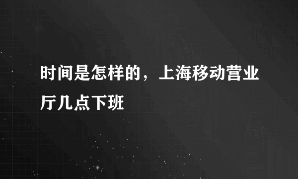 时间是怎样的，上海移动营业厅几点下班