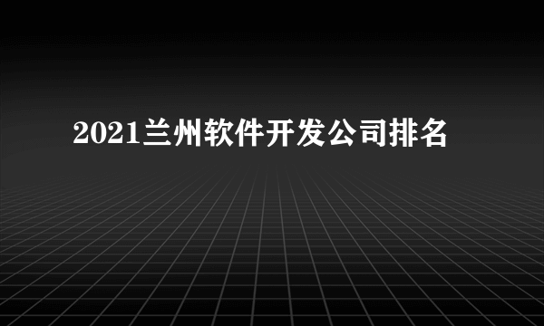 2021兰州软件开发公司排名