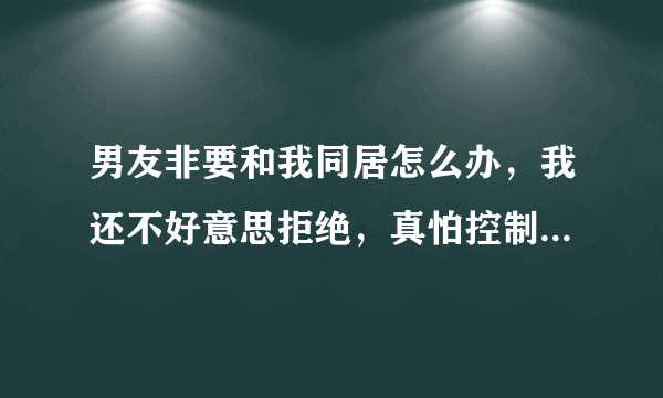 男友非要和我同居怎么办，我还不好意思拒绝，真怕控制不住第一次就没了，听说疼的要死，想想好恐惧，