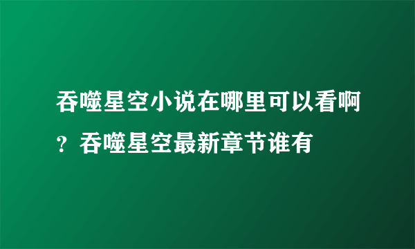 吞噬星空小说在哪里可以看啊？吞噬星空最新章节谁有