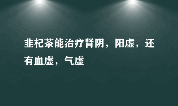 韭杞茶能治疗肾阴，阳虚，还有血虚，气虚