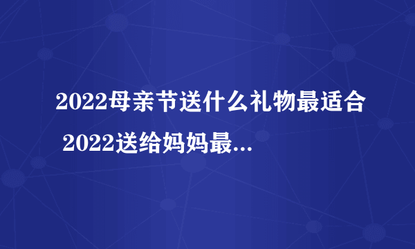 2022母亲节送什么礼物最适合 2022送给妈妈最实惠的礼物