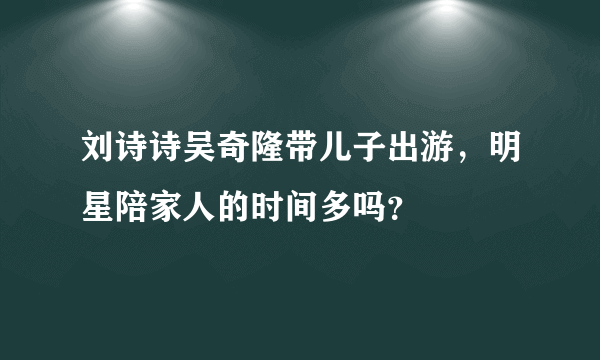 刘诗诗吴奇隆带儿子出游，明星陪家人的时间多吗？