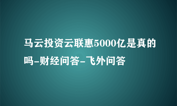 马云投资云联惠5000亿是真的吗-财经问答-飞外问答