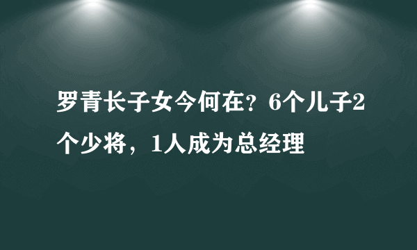 罗青长子女今何在？6个儿子2个少将，1人成为总经理